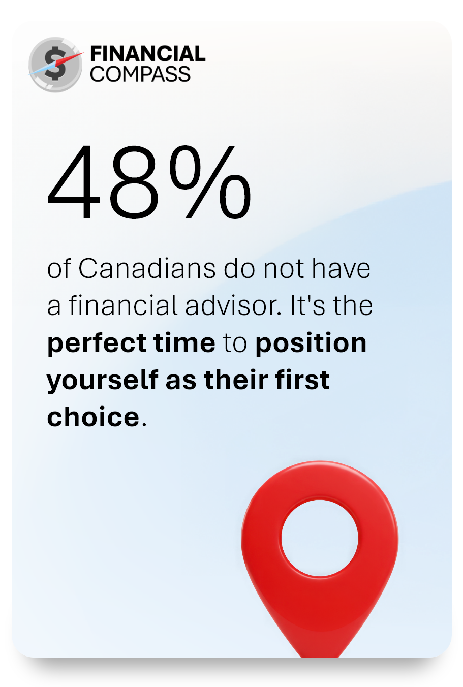 48% of Canadians do not have<br />
a financial advisor. It's the perfect time to position yourself as their first choice. 
